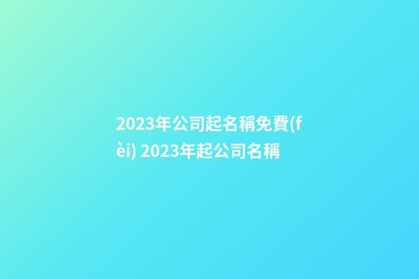 2023年公司起名稱免費(fèi) 2023年起公司名稱-第1張-公司起名-玄機(jī)派